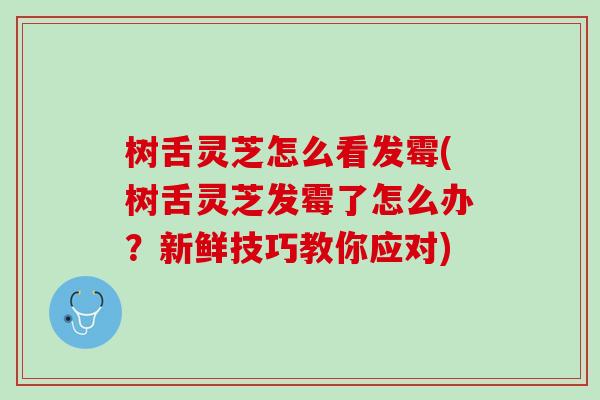 树舌灵芝怎么看发霉(树舌灵芝发霉了怎么办？新鲜技巧教你应对)