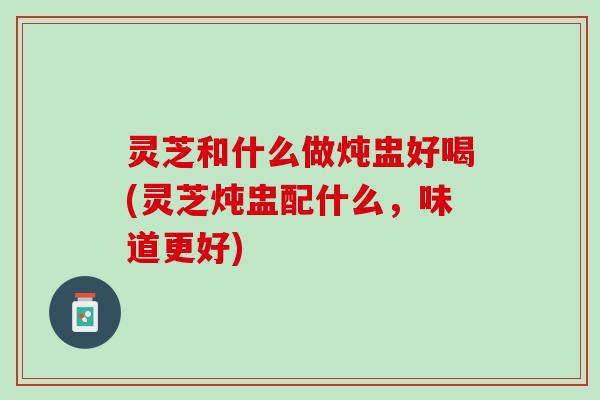 灵芝和什么做炖盅好喝(灵芝炖盅配什么，味道更好)
