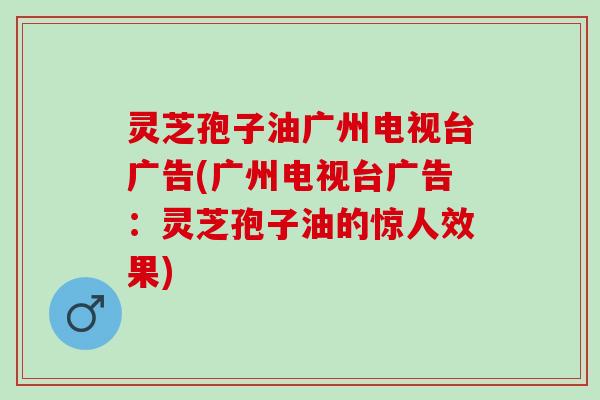 灵芝孢子油广州电视台广告(广州电视台广告：灵芝孢子油的惊人效果)