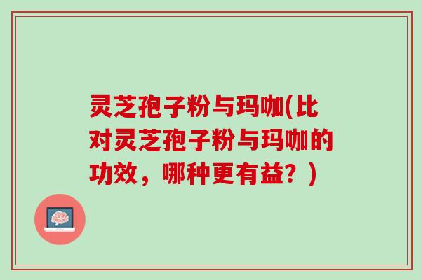 灵芝孢子粉与玛咖(比对灵芝孢子粉与玛咖的功效，哪种更有益？)