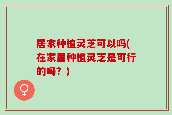 居家种植灵芝可以吗(在家里种植灵芝是可行的吗？)