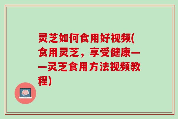 灵芝如何食用好视频(食用灵芝，享受健康——灵芝食用方法视频教程)
