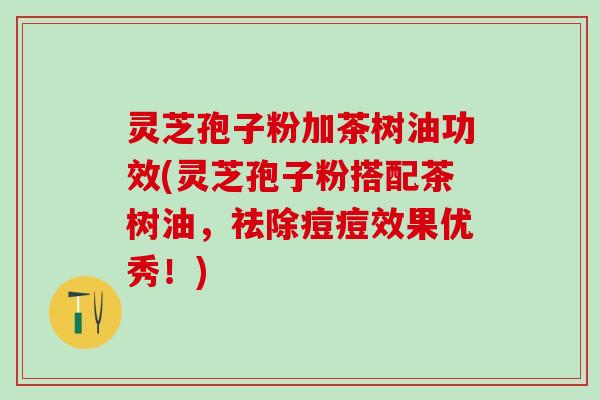 灵芝孢子粉加茶树油功效(灵芝孢子粉搭配茶树油，祛除痘痘效果优秀！)