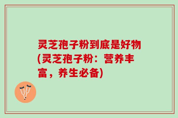 灵芝孢子粉到底是好物(灵芝孢子粉:营养丰富,养生必备) 灵芝孢子粉到底是好物(灵芝孢子粉:营养丰富,养生必备)