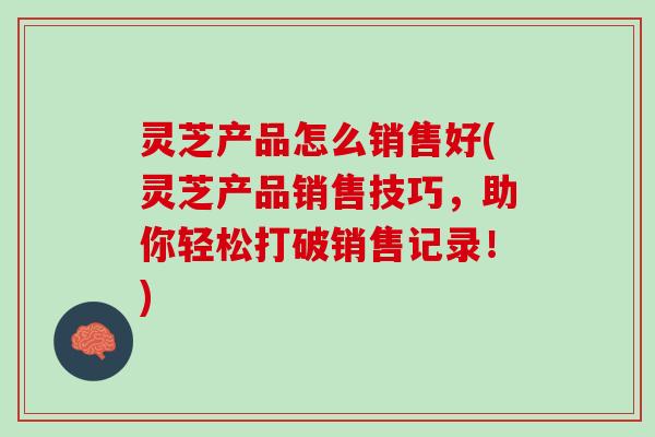 灵芝产品怎么销售好(灵芝产品销售技巧，助你轻松打破销售记录！)