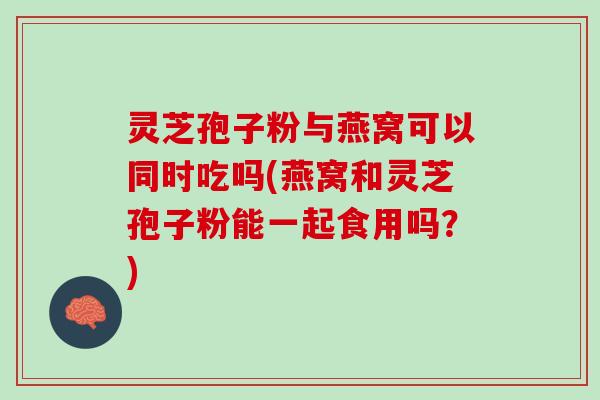 灵芝孢子粉与燕窝可以同时吃吗(燕窝和灵芝孢子粉能一起食用吗?) 灵芝孢子粉与燕窝可以同时吃吗(燕窝和灵芝孢子粉能一起食用吗?)