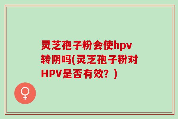 灵芝孢子粉会使hpv转阴吗(灵芝孢子粉对HPV是否有效?) 灵芝孢子粉会使hpv转阴吗(灵芝孢子粉对HPV是否有效?)