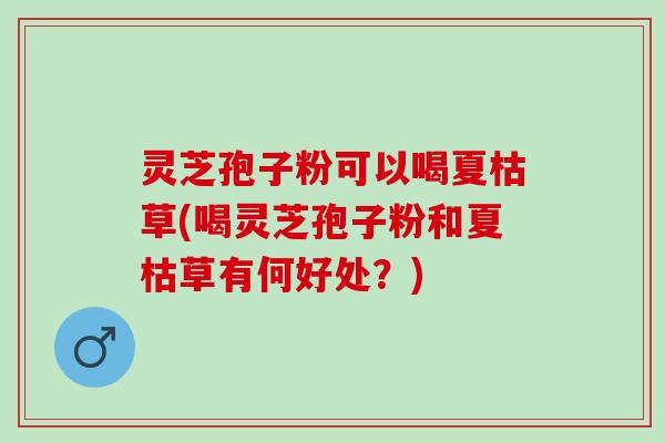 灵芝孢子粉可以喝夏枯草(喝灵芝孢子粉和夏枯草有何好处？)