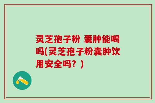 灵芝孢子粉 囊肿能喝吗(灵芝孢子粉囊肿饮用安全吗？)
