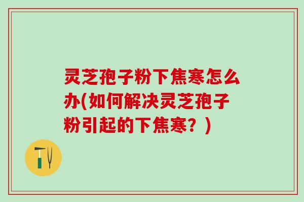 灵芝孢子粉下焦寒怎么办(如何解决灵芝孢子粉引起的下焦寒?) 灵芝孢子粉下焦寒怎么办(如何解决灵芝孢子粉引起的下焦寒?)