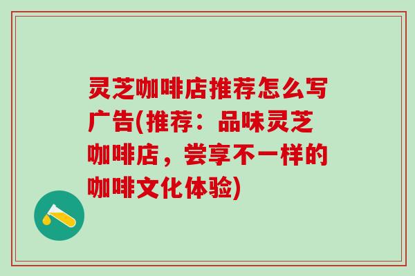 灵芝咖啡店推荐怎么写广告(推荐：品味灵芝咖啡店，尝享不一样的咖啡文化体验)