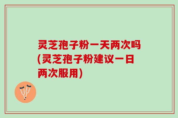 灵芝孢子粉一天两次吗(灵芝孢子粉建议一日两次服用)