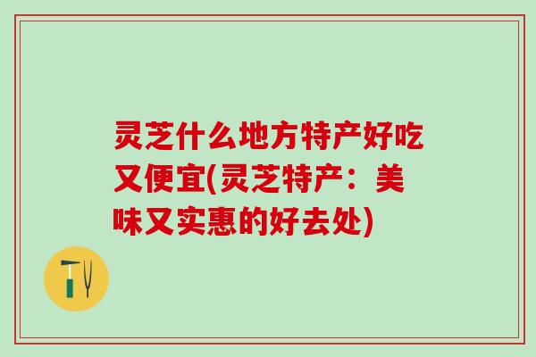 灵芝什么地方特产好吃又便宜(灵芝特产：美味又实惠的好去处)