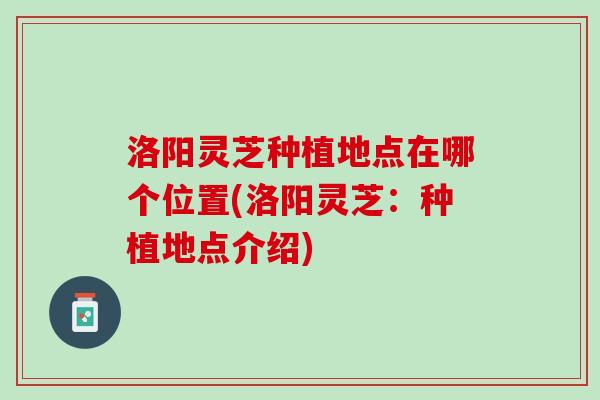 洛阳灵芝种植地点在哪个位置(洛阳灵芝：种植地点介绍)