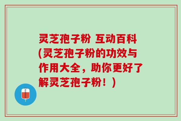 灵芝孢子粉 互动百科(灵芝孢子粉的功效与作用大全，助你更好了解灵芝孢子粉！)