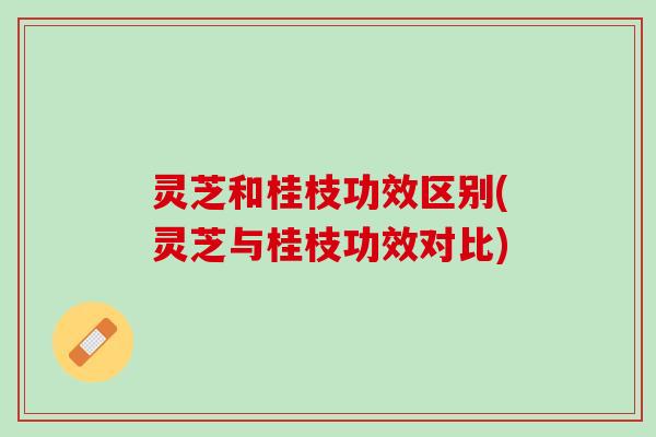 灵芝和桂枝功效区别(灵芝与桂枝功效对比)