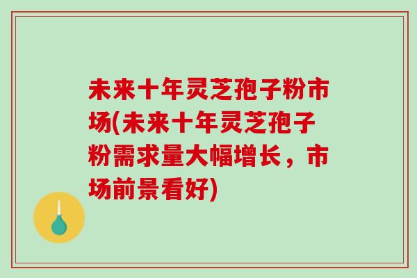 未来十年灵芝孢子粉市场(未来十年灵芝孢子粉需求量大幅增长，市场前景看好)