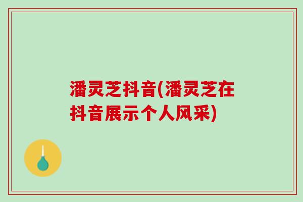 潘灵芝抖音(潘灵芝在抖音展示个人风采)