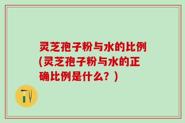 灵芝孢子粉与水的比例(灵芝孢子粉与水的正确比例是什么？)