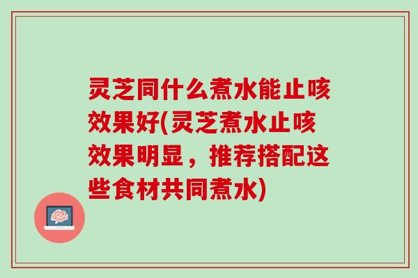 灵芝同什么煮水能止咳效果好(灵芝煮水止咳效果明显，推荐搭配这些食材共同煮水)
