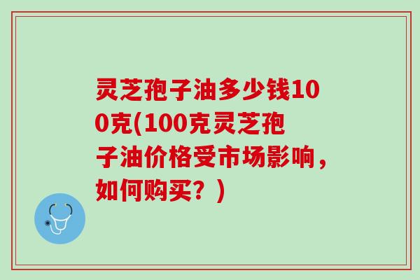 灵芝孢子油多少钱100克(100克灵芝孢子油价格受市场影响，如何购买？)