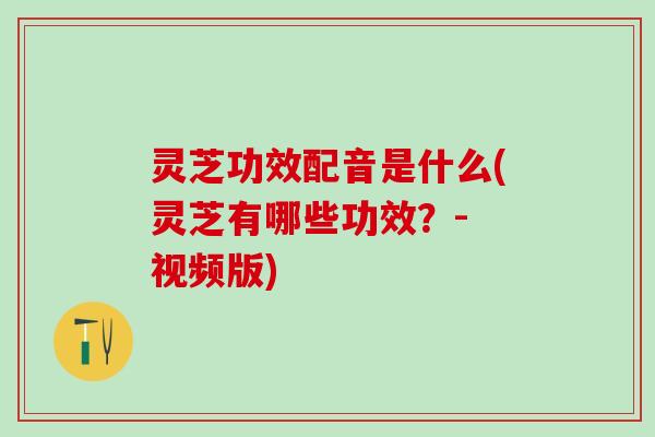 灵芝功效配音是什么(灵芝有哪些功效？- 视频版)