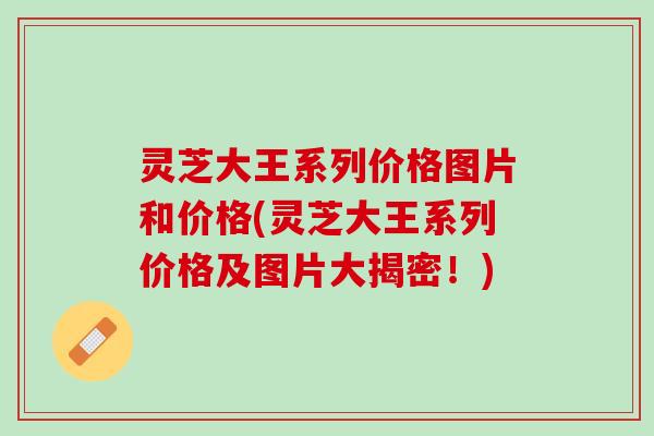 灵芝大王系列价格图片和价格(灵芝大王系列价格及图片大揭密！)
