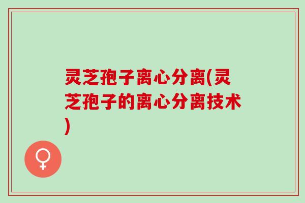 灵芝孢子离心分离(灵芝孢子的离心分离技术)