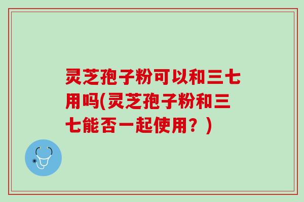 灵芝孢子粉可以和三七用吗(灵芝孢子粉和三七能否一起使用?) 灵芝孢子粉可以和三七用吗(灵芝孢子粉和三七能否一起使用?)