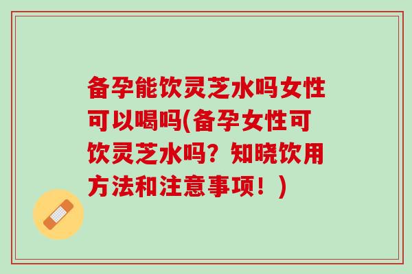 备孕能饮灵芝水吗女性可以喝吗(备孕女性可饮灵芝水吗？知晓饮用方法和注意事项！)