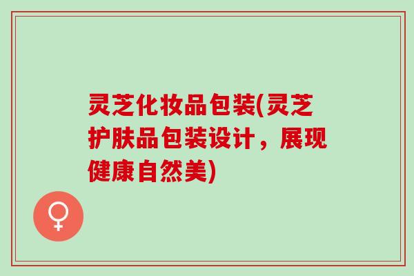 灵芝化妆品包装(灵芝护肤品包装设计，展现健康自然美)