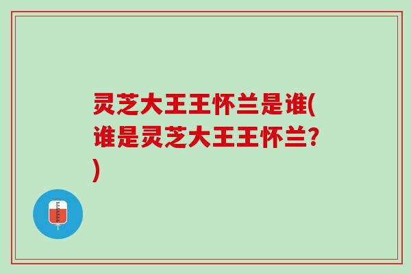 灵芝大王王怀兰是谁(谁是灵芝大王王怀兰？)