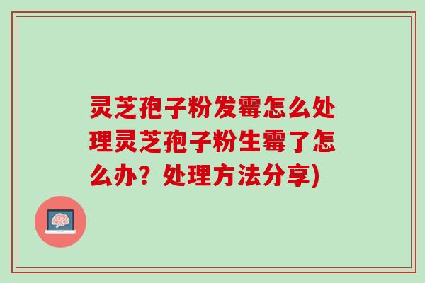 灵芝孢子粉发霉怎么处理灵芝孢子粉生霉了怎么办？处理方法分享)