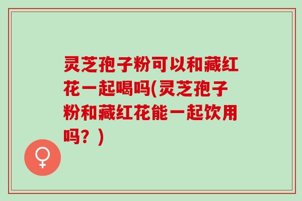 灵芝孢子粉可以和藏红花一起喝吗(灵芝孢子粉和藏红花能一起饮用吗？)