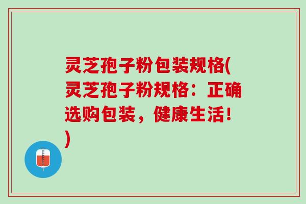 灵芝孢子粉包装规格(灵芝孢子粉规格：正确选购包装，健康生活！)