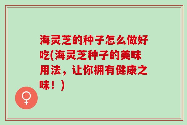海灵芝的种子怎么做好吃(海灵芝种子的美味用法，让你拥有健康之味！)