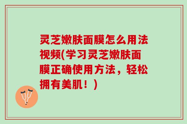 灵芝嫩肤面膜怎么用法视频(学习灵芝嫩肤面膜正确使用方法，轻松拥有美肌！)