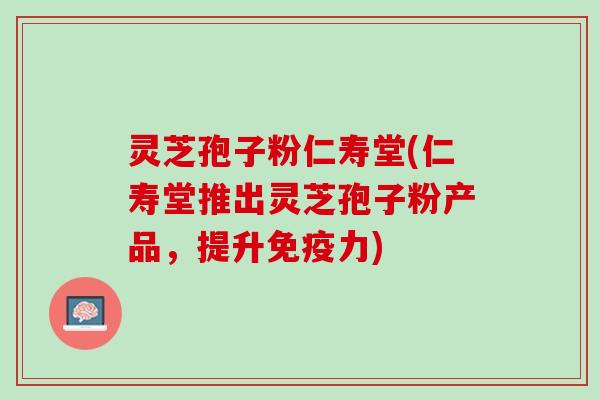 灵芝孢子粉仁寿堂(仁寿堂推出灵芝孢子粉产品，提升免疫力)