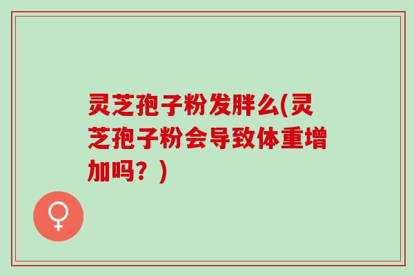 灵芝孢子粉发胖么(灵芝孢子粉会导致体重增加吗？)