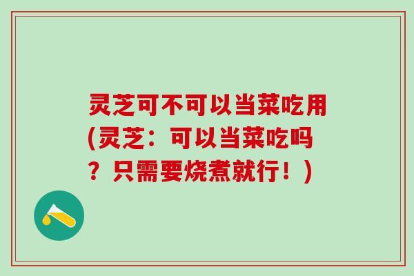 灵芝可不可以当菜吃用(灵芝：可以当菜吃吗？只需要烧煮就行！)