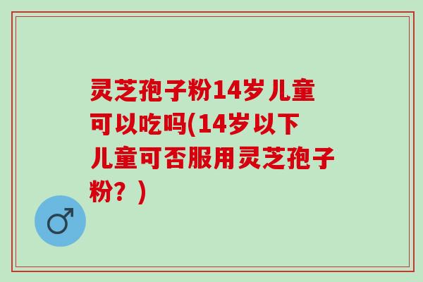 灵芝孢子粉14岁儿童可以吃吗(14岁以下儿童可否服用灵芝孢子粉？)