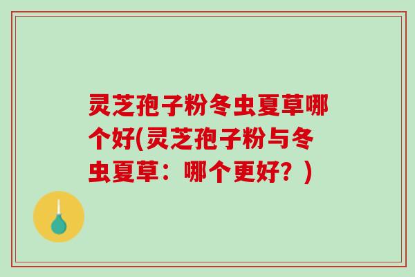 灵芝孢子粉冬虫夏草哪个好(灵芝孢子粉与冬虫夏草:哪个更好?) 灵芝孢子粉冬虫夏草哪个好(灵芝孢子粉与冬虫夏草:哪个更好?)