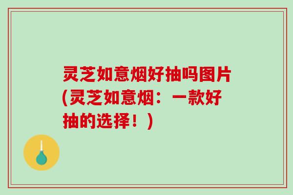 灵芝如意烟好抽吗图片(灵芝如意烟：一款好抽的选择！)