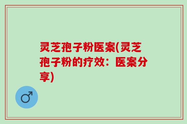 灵芝孢子粉医案(灵芝孢子粉的疗效：医案分享)