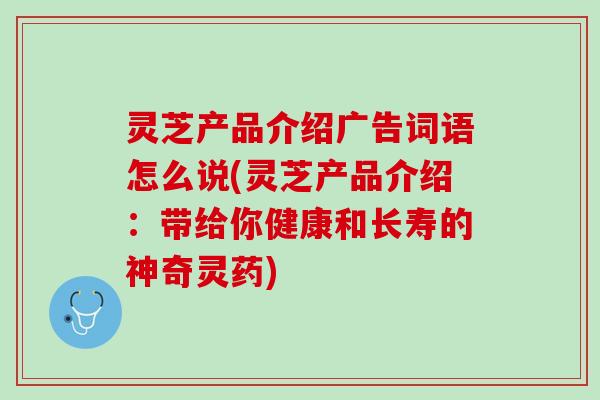 灵芝产品介绍广告词语怎么说(灵芝产品介绍：带给你健康和长寿的神奇灵药)