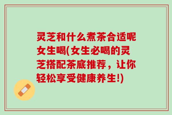 灵芝和什么煮茶合适呢女生喝(女生必喝的灵芝搭配茶底推荐，让你轻松享受健康养生!)