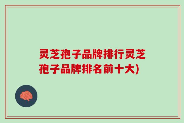 灵芝孢子品牌排行灵芝孢子品牌排名前十大)