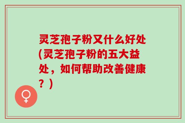 灵芝孢子粉又什么好处(灵芝孢子粉的五大益处，如何帮助改善健康？)