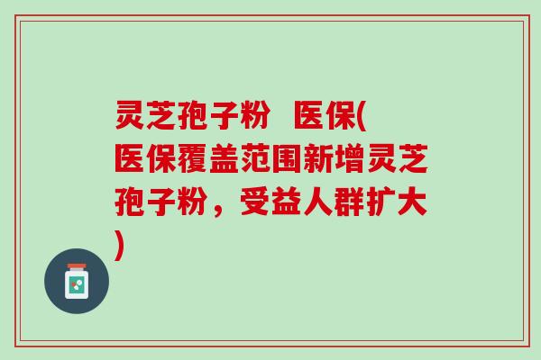 灵芝孢子粉  医保(医保覆盖范围新增灵芝孢子粉，受益人群扩大)