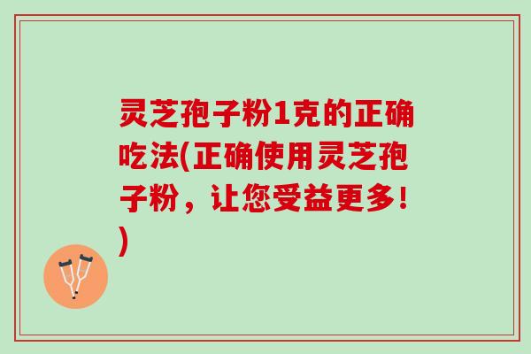 灵芝孢子粉1克的正确吃法(正确使用灵芝孢子粉，让您受益更多！)